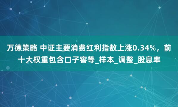 万德策略 中证主要消费红利指数上涨0.34%，前十大权重包含口子窖等_样本_调整_股息率