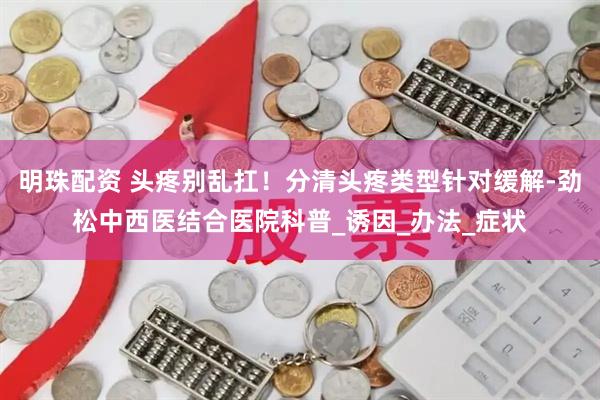 明珠配资 头疼别乱扛！分清头疼类型针对缓解-劲松中西医结合医院科普_诱因_办法_症状