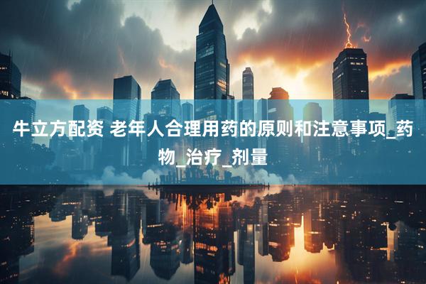 牛立方配资 老年人合理用药的原则和注意事项_药物_治疗_剂量