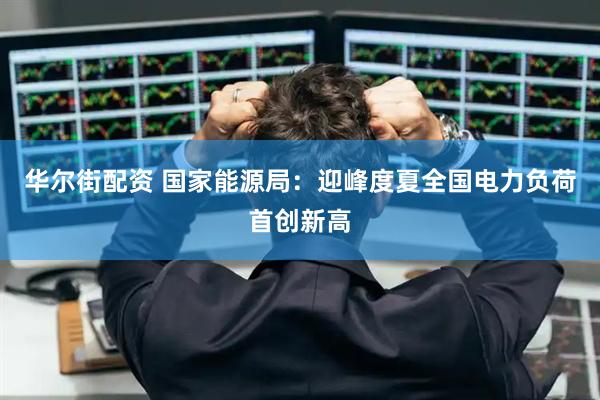 华尔街配资 国家能源局：迎峰度夏全国电力负荷首创新高