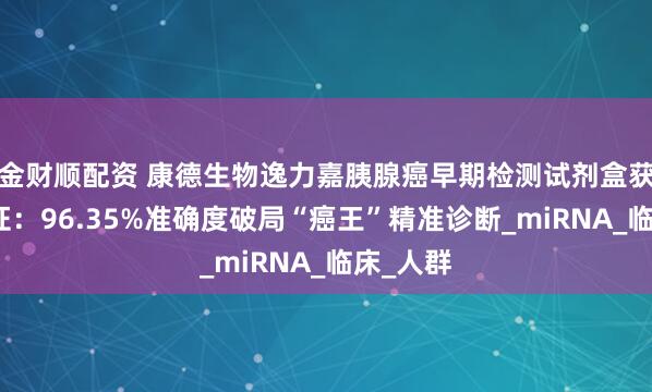 金财顺配资 康德生物逸力嘉胰腺癌早期检测试剂盒获批三类证：96.35%准确度破局“癌王”精准诊断_miRNA_临床_人群