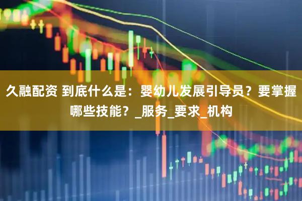 久融配资 到底什么是：婴幼儿发展引导员？要掌握哪些技能？_服务_要求_机构