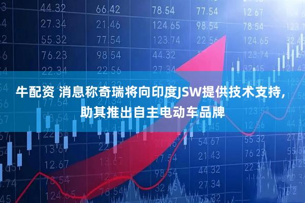 牛配资 消息称奇瑞将向印度JSW提供技术支持, 助其推出自主电动车品牌