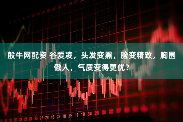 般牛网配资 谷爱凌，头发变黑，脸变精致，胸围傲人，气质变得更优？