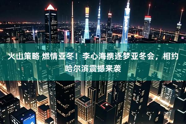 火山策略 燃情亚冬！李心海携逐梦亚冬会，相约哈尔滨震撼来袭