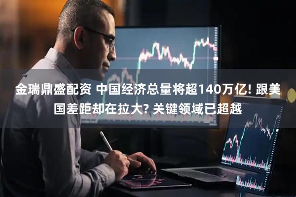 金瑞鼎盛配资 中国经济总量将超140万亿! 跟美国差距却在拉大? 关键领域已超越