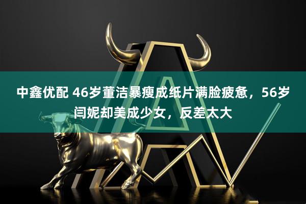 中鑫优配 46岁董洁暴瘦成纸片满脸疲惫，56岁闫妮却美成少女，反差太大