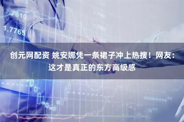 创元网配资 姚安娜凭一条裙子冲上热搜！网友：这才是真正的东方高级感