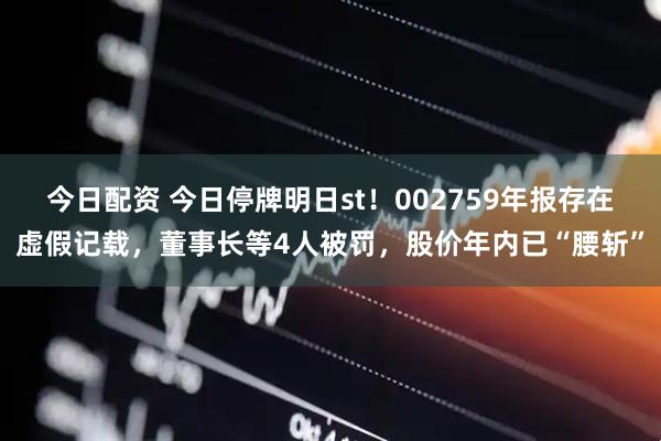 今日配资 今日停牌明日st！002759年报存在虚假记载，董事长等4人被罚，股价年内已“腰斩”