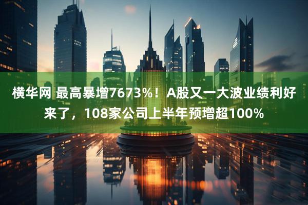 横华网 最高暴增7673%！A股又一大波业绩利好来了，108家公司上半年预增超100%