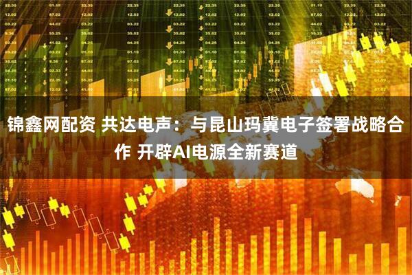 锦鑫网配资 共达电声：与昆山玛冀电子签署战略合作 开辟AI电源全新赛道